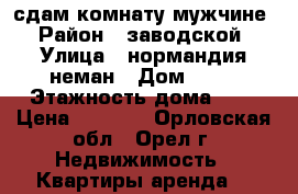 сдам комнату мужчине › Район ­ заводской › Улица ­ нормандия-неман › Дом ­ 93 › Этажность дома ­ 9 › Цена ­ 4 500 - Орловская обл., Орел г. Недвижимость » Квартиры аренда   